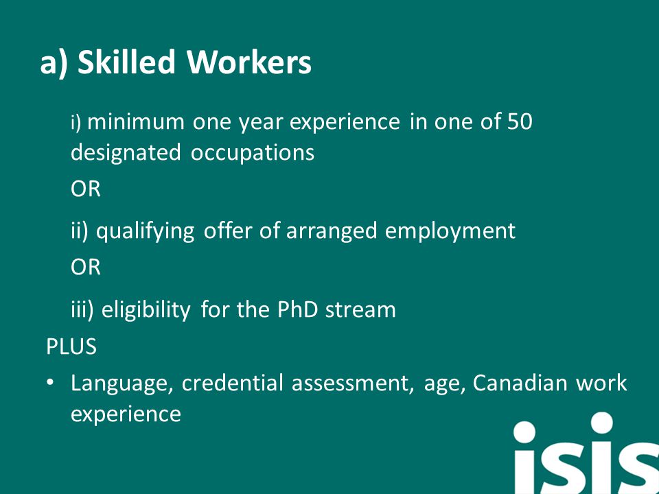 a) Skilled Workers i) minimum one year experience in one of 50 designated occupations OR ii) qualifying offer of arranged employment OR iii) eligibility for the PhD stream PLUS Language, credential assessment, age, Canadian work experience