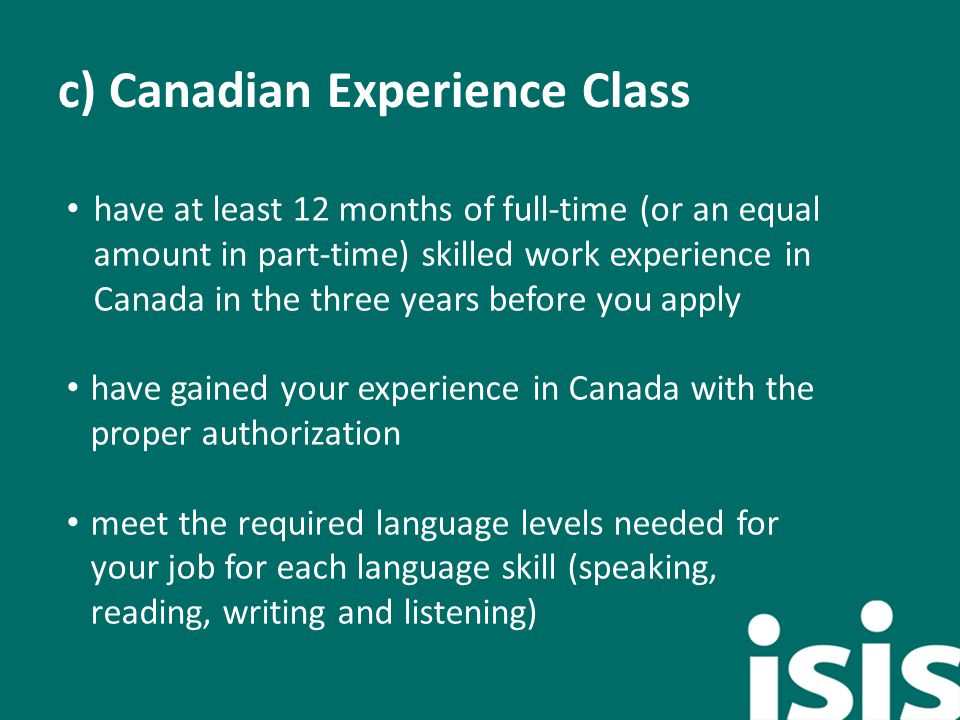 c) Canadian Experience Class have at least 12 months of full-time (or an equal amount in part-time) skilled work experience in Canada in the three years before you apply have gained your experience in Canada with the proper authorization meet the required language levels needed for your job for each language skill (speaking, reading, writing and listening) ).