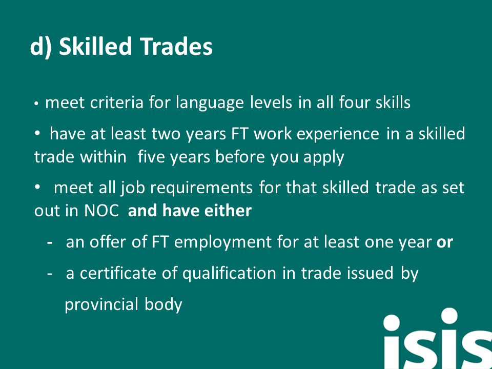 d) Skilled Trades meet criteria for language levels in all four skills have at least two years FT work experience in a skilled trade within five years before you apply meet all job requirements for that skilled trade as set out in NOC and have either - an offer of FT employment for at least one year or - a certificate of qualification in trade issued by provincial body