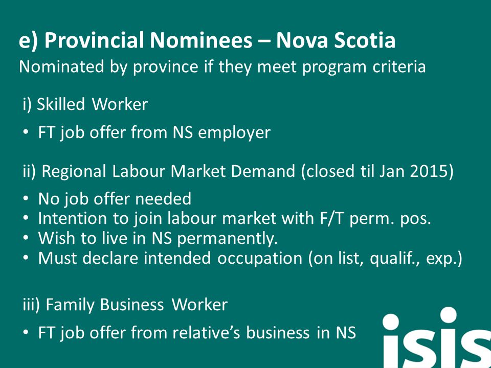 e) Provincial Nominees – Nova Scotia Nominated by province if they meet program criteria i) Skilled Worker FT job offer from NS employer ii) Regional Labour Market Demand (closed til Jan 2015) No job offer needed Intention to join labour market with F/T perm.