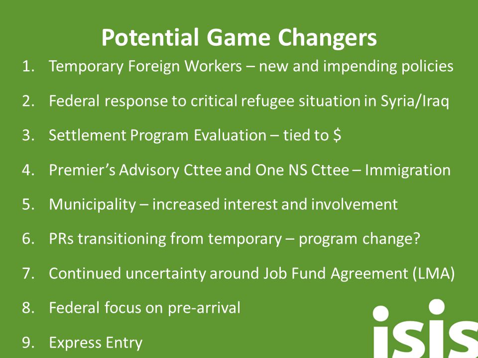 Potential Game Changers 1.Temporary Foreign Workers – new and impending policies 2.Federal response to critical refugee situation in Syria/Iraq 3.Settlement Program Evaluation – tied to $ 4.Premier’s Advisory Cttee and One NS Cttee – Immigration 5.Municipality – increased interest and involvement 6.PRs transitioning from temporary – program change.