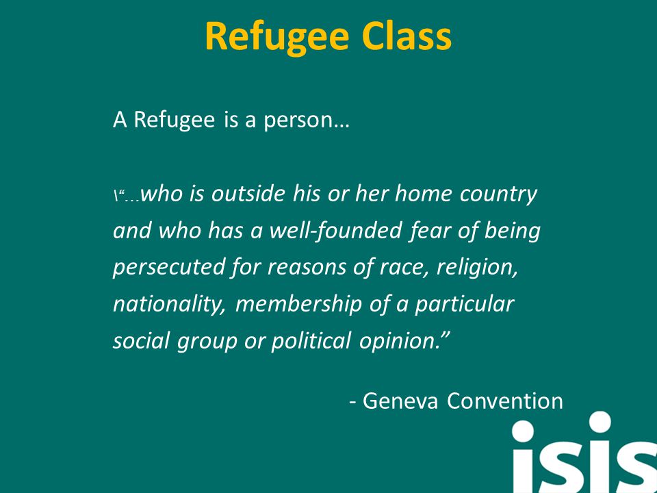 Refugee Class A Refugee is a person… \ … who is outside his or her home country and who has a well-founded fear of being persecuted for reasons of race, religion, nationality, membership of a particular social group or political opinion. - Geneva Convention