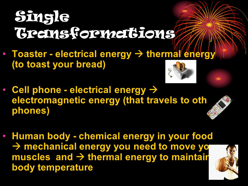 Single Transformations Toaster - electrical energy  thermal energy (to toast your bread) Cell phone - electrical energy  electromagnetic energy (that travels to other phones) Human body - chemical energy in your food  mechanical energy you need to move your muscles and  thermal energy to maintain body temperature