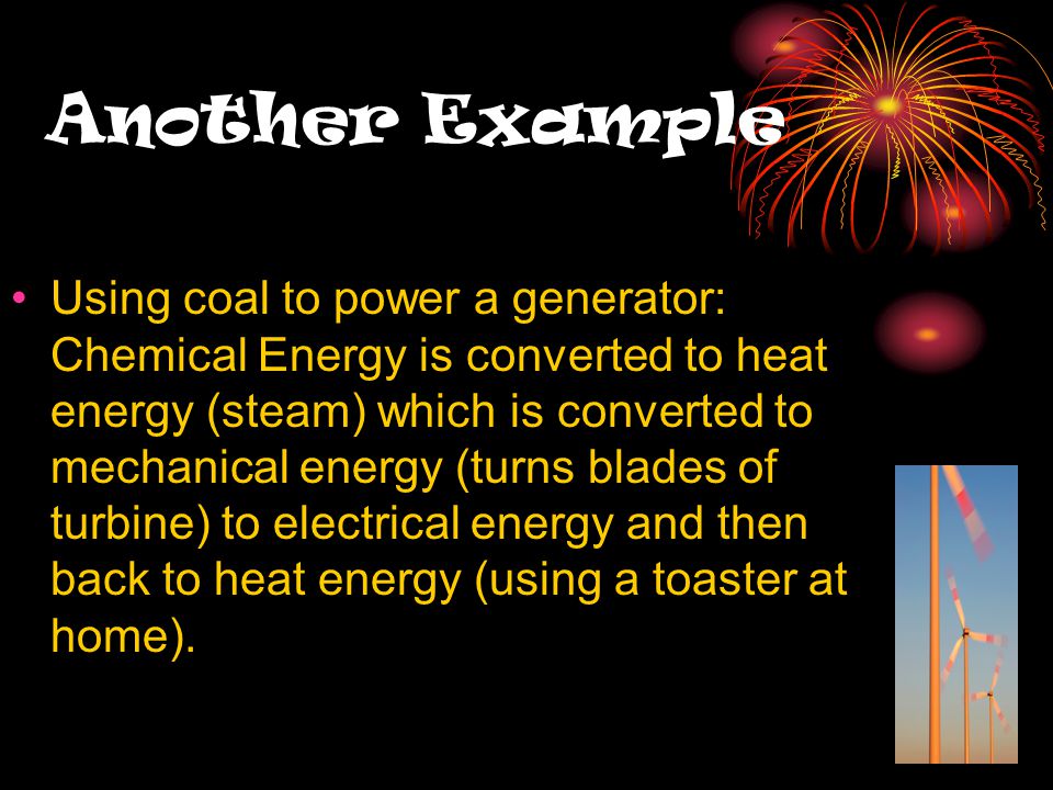 Another Example Using coal to power a generator: Chemical Energy is converted to heat energy (steam) which is converted to mechanical energy (turns blades of turbine) to electrical energy and then back to heat energy (using a toaster at home).