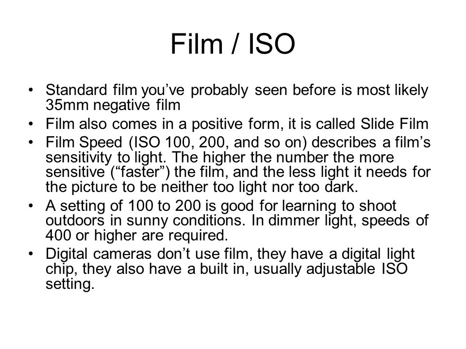 Film / ISO Standard film you’ve probably seen before is most likely 35mm negative film Film also comes in a positive form, it is called Slide Film Film Speed (ISO 100, 200, and so on) describes a film’s sensitivity to light.