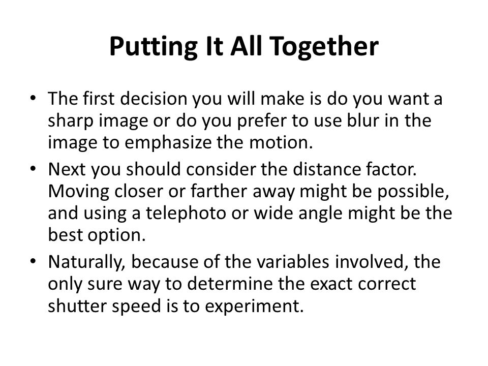 Putting It All Together The first decision you will make is do you want a sharp image or do you prefer to use blur in the image to emphasize the motion.