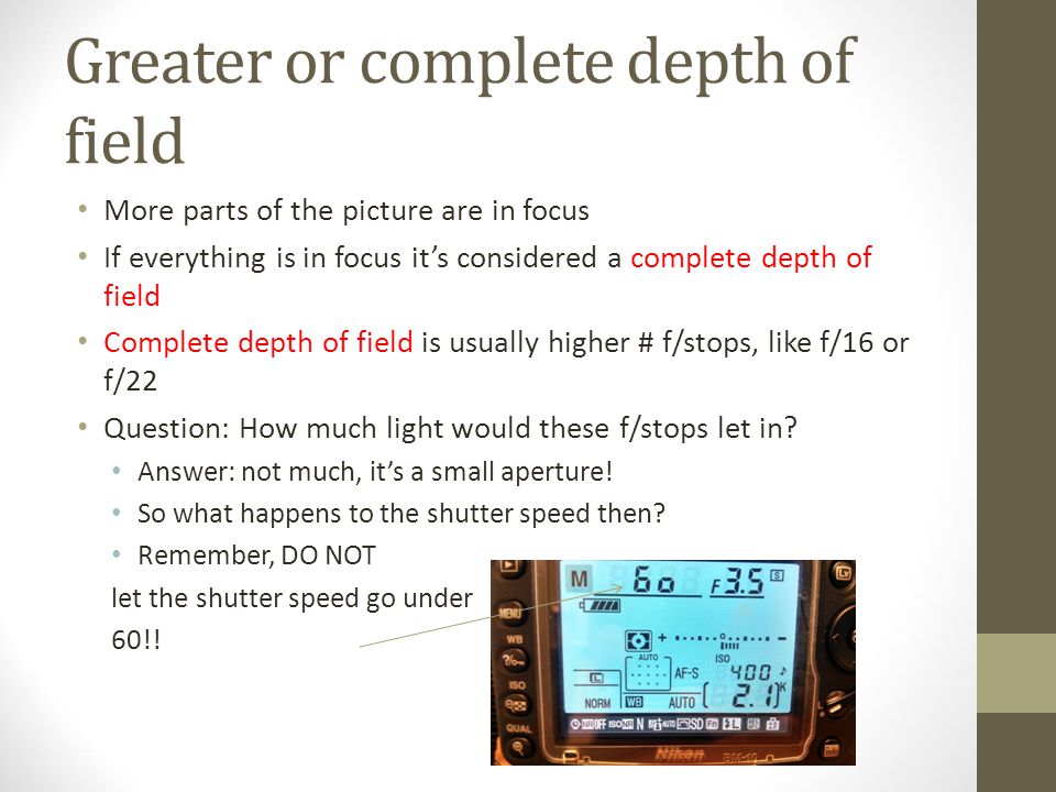 Greater or complete depth of field More parts of the picture are in focus If everything is in focus it’s considered a complete depth of field Complete depth of field is usually higher # f/stops, like f/16 or f/22 Question: How much light would these f/stops let in.