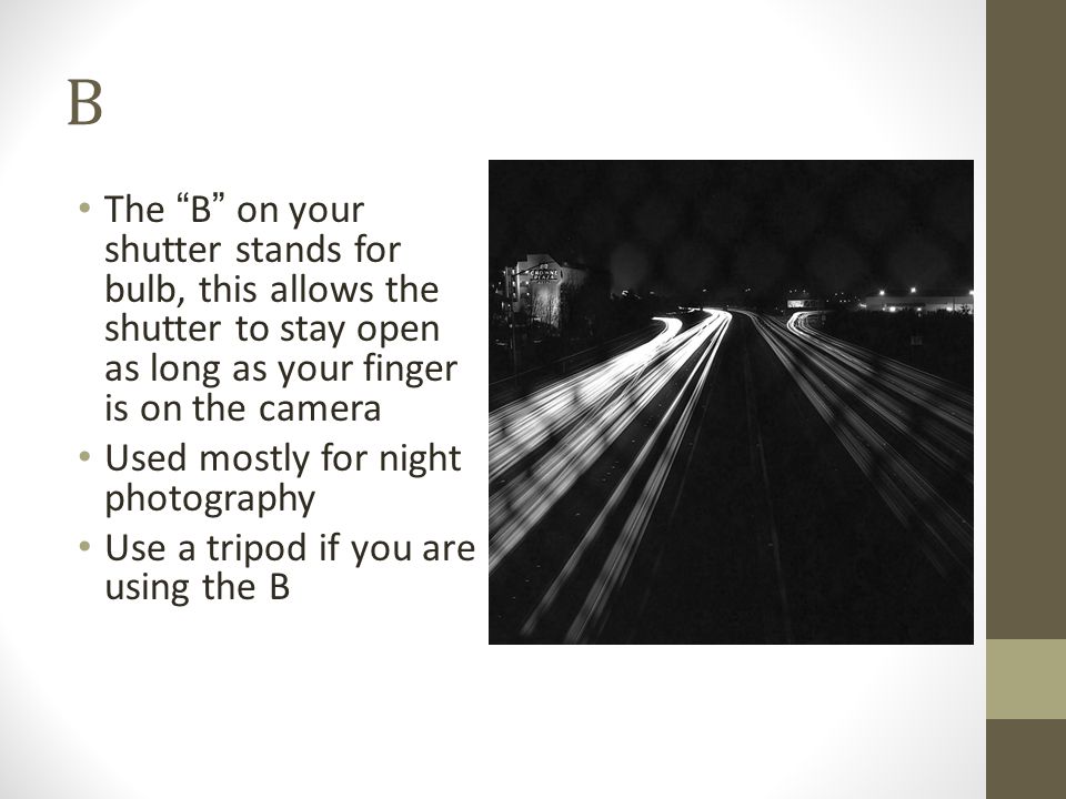 B The B on your shutter stands for bulb, this allows the shutter to stay open as long as your finger is on the camera Used mostly for night photography Use a tripod if you are using the B