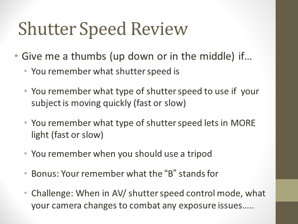 Shutter Speed Review Give me a thumbs (up down or in the middle) if… You remember what shutter speed is You remember what type of shutter speed to use if your subject is moving quickly (fast or slow) You remember what type of shutter speed lets in MORE light (fast or slow) You remember when you should use a tripod Bonus: Your remember what the B stands for Challenge: When in AV/ shutter speed control mode, what your camera changes to combat any exposure issues…..