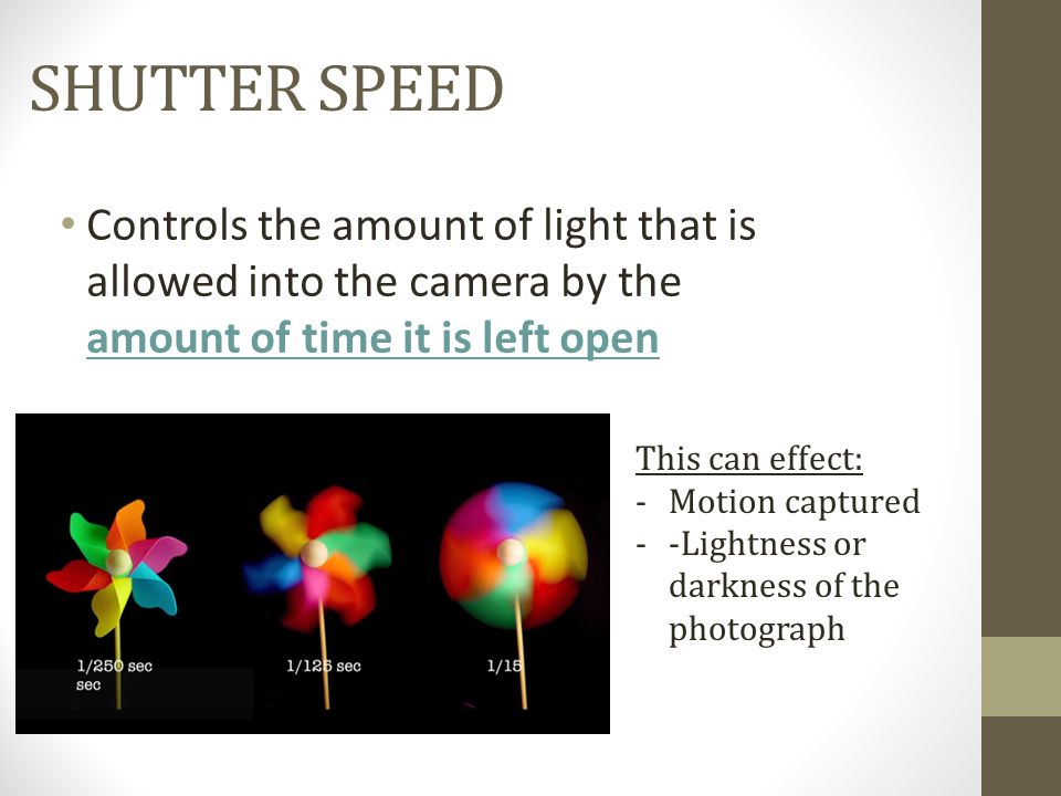 SHUTTER SPEED Controls the amount of light that is allowed into the camera by the amount of time it is left open This can effect: -Motion captured --Lightness or darkness of the photograph