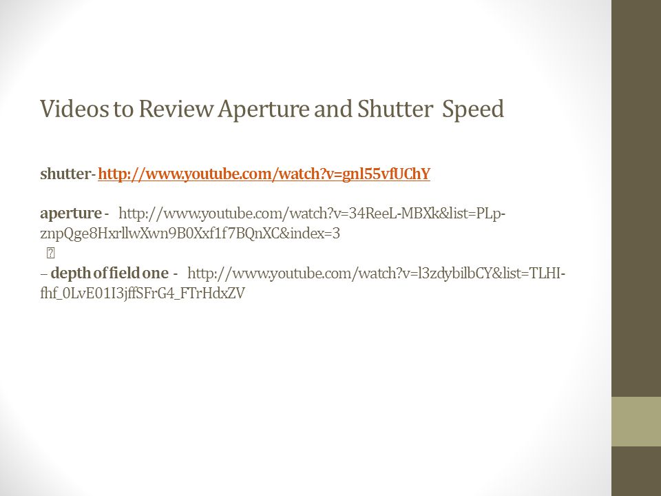 Videos to Review Aperture and Shutter Speed shutter-   v=gnl55vfUChY aperture -   v=34ReeL-MBXk&list=PLp- znpQge8HxrllwXwn9B0Xxf1f7BQnXC&index=3 – depth of field one -   v=l3zdybilbCY&list=TLHI- fhf_0LvE01I3jffSFrG4_FTrHdxZVhttp://  v=gnl55vfUChY