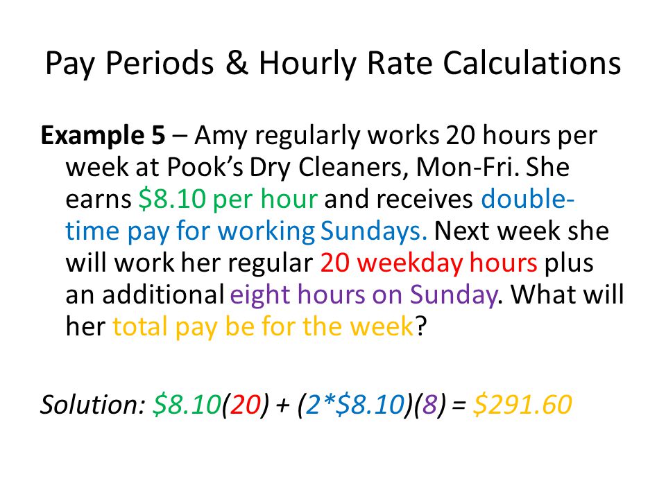 Pay Periods & Hourly Rate Calculations Example 5 – Amy regularly works 20 hours per week at Pook’s Dry Cleaners, Mon-Fri.
