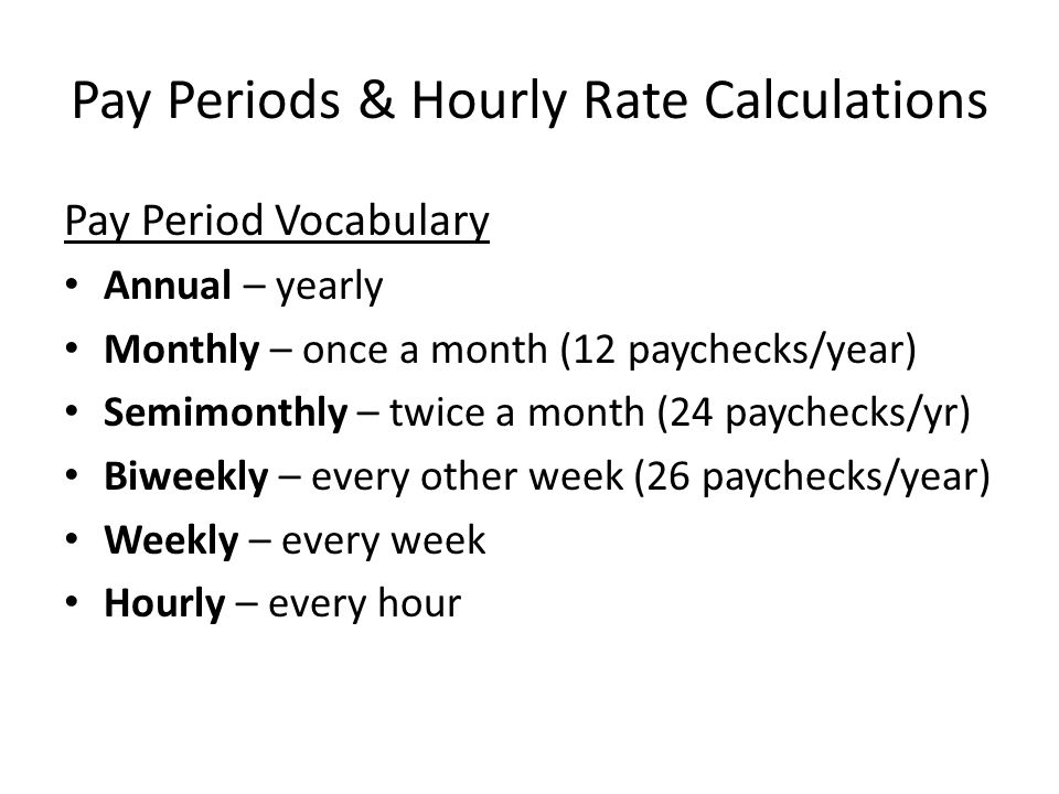 Pay Periods & Hourly Rate Calculations Pay Period Vocabulary Annual – yearly Monthly – once a month (12 paychecks/year) Semimonthly – twice a month (24 paychecks/yr) Biweekly – every other week (26 paychecks/year) Weekly – every week Hourly – every hour