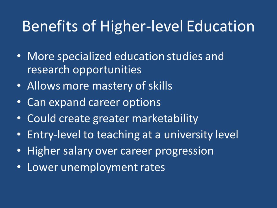 Benefits of Higher-level Education More specialized education studies and research opportunities Allows more mastery of skills Can expand career options Could create greater marketability Entry-level to teaching at a university level Higher salary over career progression Lower unemployment rates