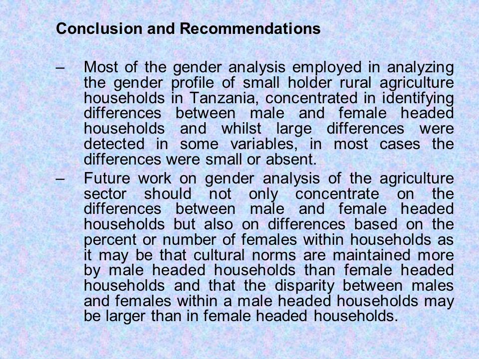 Conclusion and Recommendations –Most of the gender analysis employed in analyzing the gender profile of small holder rural agriculture households in Tanzania, concentrated in identifying differences between male and female headed households and whilst large differences were detected in some variables, in most cases the differences were small or absent.