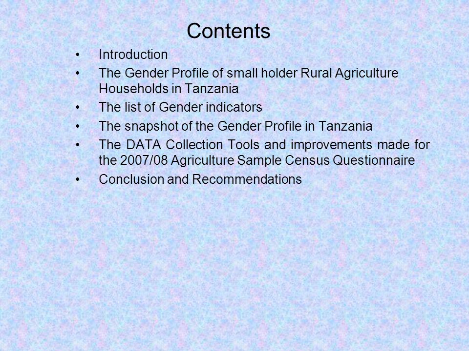 Contents Introduction The Gender Profile of small holder Rural Agriculture Households in Tanzania The list of Gender indicators The snapshot of the Gender Profile in Tanzania The DATA Collection Tools and improvements made for the 2007/08 Agriculture Sample Census Questionnaire Conclusion and Recommendations