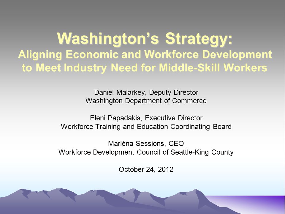 Washington’s Strategy: Aligning Economic and Workforce Development to Meet Industry Need for Middle-Skill Workers Daniel Malarkey, Deputy Director Washington Department of Commerce Eleni Papadakis, Executive Director Workforce Training and Education Coordinating Board Marléna Sessions, CEO Workforce Development Council of Seattle-King County October 24, 2012