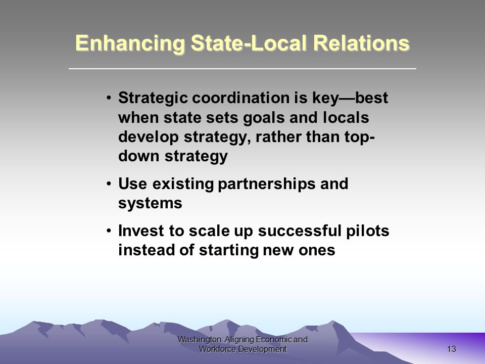Washington: Aligning Economic and Workforce Development 13 Enhancing State-Local Relations Strategic coordination is key—best when state sets goals and locals develop strategy, rather than top- down strategy Use existing partnerships and systems Invest to scale up successful pilots instead of starting new ones