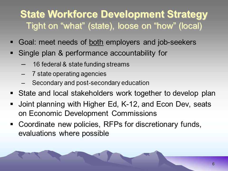 6 State Workforce Development Strategy Tight on what (state), loose on how (local)  Goal: meet needs of both employers and job-seekers  Single plan & performance accountability for – 16 federal & state funding streams – 7 state operating agencies – Secondary and post-secondary education  State and local stakeholders work together to develop plan  Joint planning with Higher Ed, K-12, and Econ Dev, seats on Economic Development Commissions  Coordinate new policies, RFPs for discretionary funds, evaluations where possible