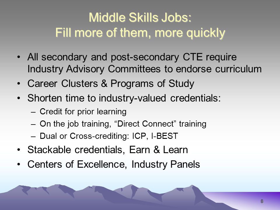 8 Middle Skills Jobs: Fill more of them, more quickly All secondary and post-secondary CTE require Industry Advisory Committees to endorse curriculum Career Clusters & Programs of Study Shorten time to industry-valued credentials: –Credit for prior learning –On the job training, Direct Connect training –Dual or Cross-crediting: ICP, I-BEST Stackable credentials, Earn & Learn Centers of Excellence, Industry Panels