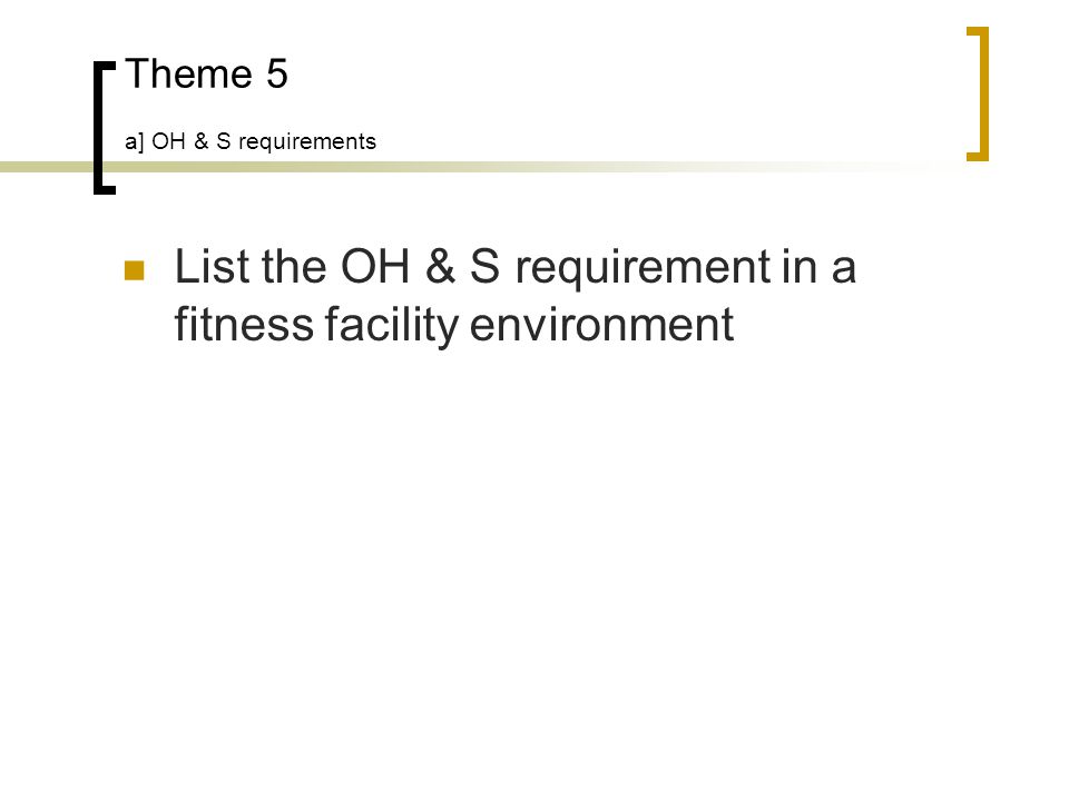 Theme 5 a] OH & S requirements List the OH & S requirement in a fitness facility environment