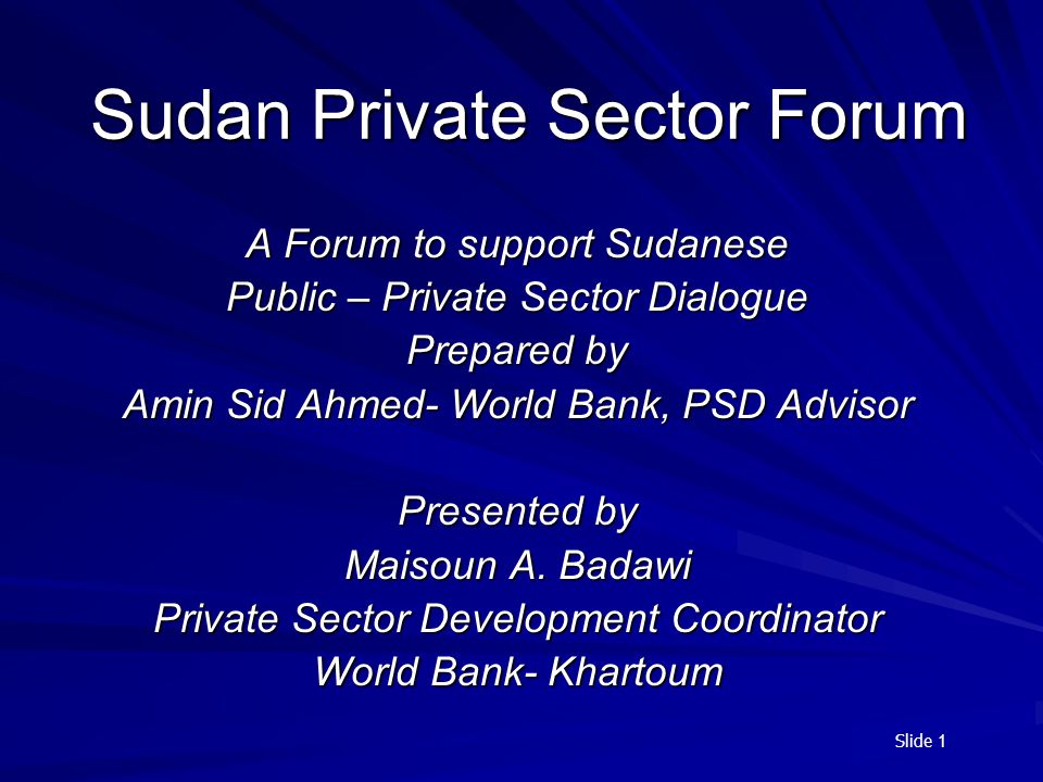 Slide 1 Sudan Private Sector Forum A Forum to support Sudanese Public – Private Sector Dialogue Prepared by Amin Sid Ahmed- World Bank, PSD Advisor Presented by Maisoun A.