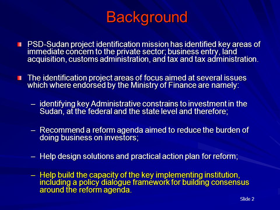 Slide 2 Background PSD-Sudan project identification mission has identified key areas of immediate concern to the private sector; business entry, land acquisition, customs administration, and tax and tax administration.