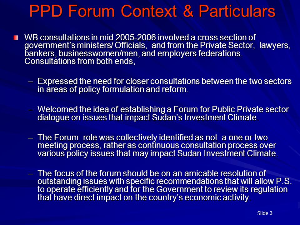 Slide 3 PPD Forum Context & Particulars WB consultations in mid involved a cross section of government’s ministers/ Officials, and from the Private Sector, lawyers, bankers, businesswomen/men, and employers federations.