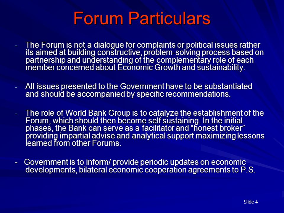 Slide 4 - The Forum is not a dialogue for complaints or political issues rather its aimed at building constructive, problem-solving process based on partnership and understanding of the complementary role of each member concerned about Economic Growth and sustainability.