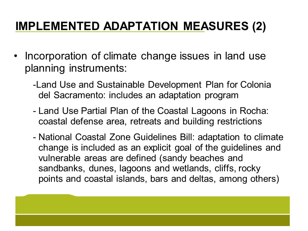 IMPLEMENTED ADAPTATION MEASURES (2) Incorporation of climate change issues in land use planning instruments: -Land Use and Sustainable Development Plan for Colonia del Sacramento: includes an adaptation program - Land Use Partial Plan of the Coastal Lagoons in Rocha: coastal defense area, retreats and building restrictions -National Coastal Zone Guidelines Bill: adaptation to climate change is included as an explicit goal of the guidelines and vulnerable areas are defined (sandy beaches and sandbanks, dunes, lagoons and wetlands, cliffs, rocky points and coastal islands, bars and deltas, among others)