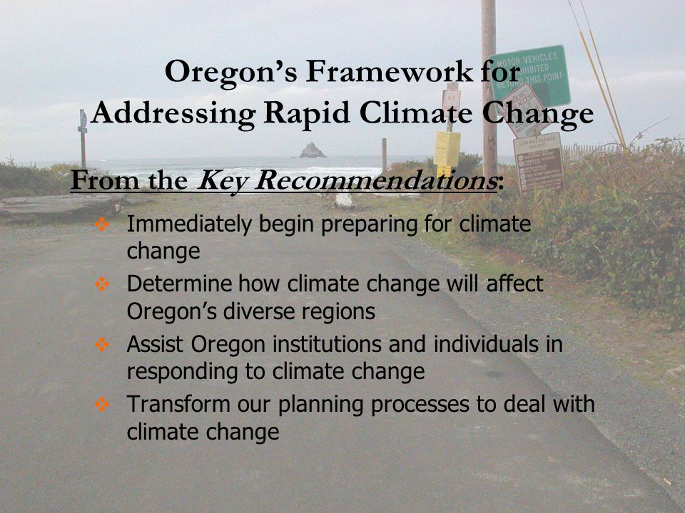 Oregon’s Framework for Addressing Rapid Climate Change   Immediately begin preparing for climate change   Determine how climate change will affect Oregon’s diverse regions   Assist Oregon institutions and individuals in responding to climate change   Transform our planning processes to deal with climate change From the Key Recommendations: