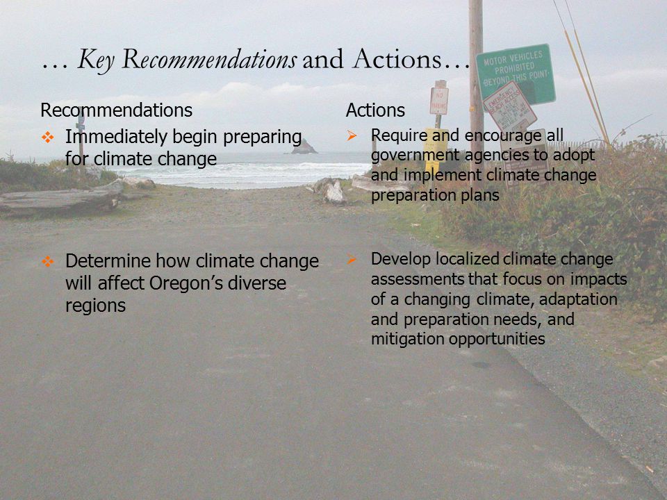 … Key Recommendations and Actions… Recommendations   Immediately begin preparing for climate change   Determine how climate change will affect Oregon’s diverse regions Actions   Require and encourage all government agencies to adopt and implement climate change preparation plans   Develop localized climate change assessments that focus on impacts of a changing climate, adaptation and preparation needs, and mitigation opportunities