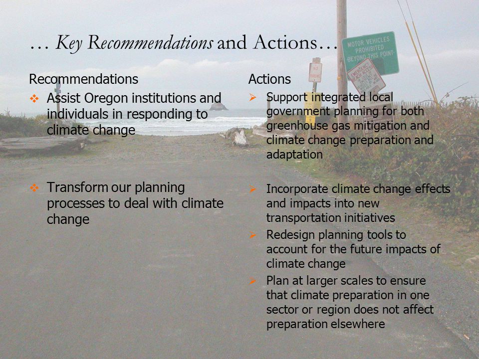 Recommendations   Assist Oregon institutions and individuals in responding to climate change   Transform our planning processes to deal with climate change Actions   Support integrated local government planning for both greenhouse gas mitigation and climate change preparation and adaptation   Incorporate climate change effects and impacts into new transportation initiatives   Redesign planning tools to account for the future impacts of climate change   Plan at larger scales to ensure that climate preparation in one sector or region does not affect preparation elsewhere … Key Recommendations and Actions…