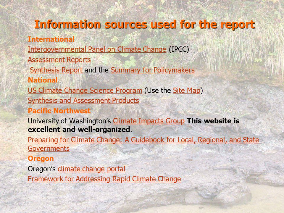 International Intergovernmental Panel on Climate ChangeIntergovernmental Panel on Climate Change (IPCC) Assessment Reports Synthesis Report and the Summary for PolicymakersSynthesis ReportSummary for Policymakers National US Climate Change Science ProgramUS Climate Change Science Program (Use the Site Map)Site Map Synthesis and Assessment Products Pacific Northwest University of Washington’s Climate Impacts Group This website is excellent and well-organized.Climate Impacts Group Preparing for Climate Change: A Guidebook for Local, Regional, and State Governments Oregon Oregon’s climate change portalclimate change portal Framework for Addressing Rapid Climate Change Information sources used for the report