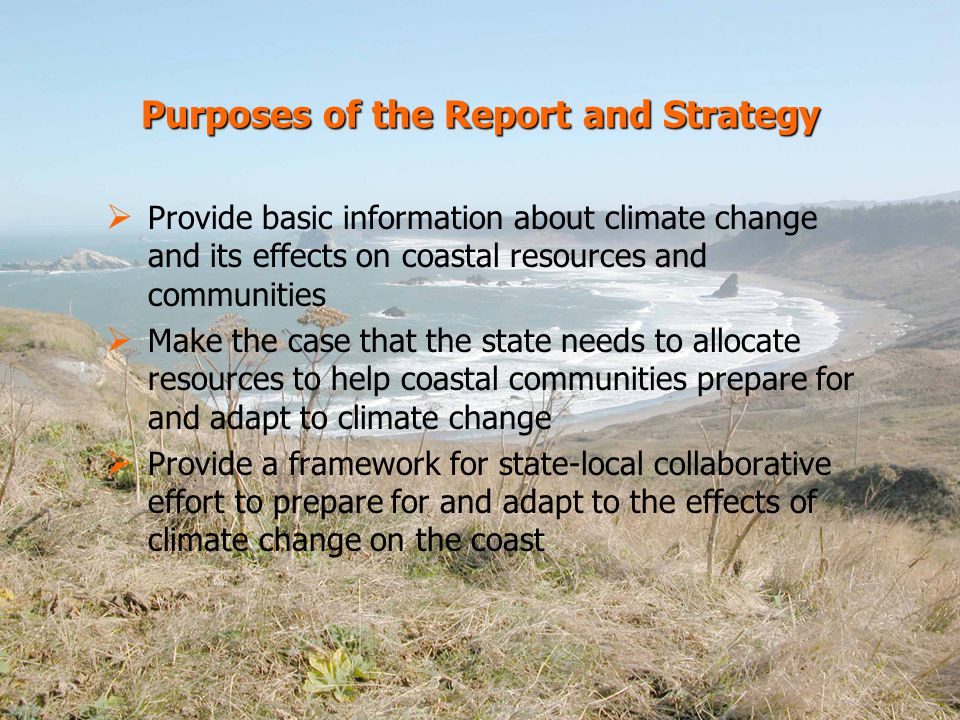 Purposes of the Report and Strategy   Provide basic information about climate change and its effects on coastal resources and communities   Make the case that the state needs to allocate resources to help coastal communities prepare for and adapt to climate change   Provide a framework for state-local collaborative effort to prepare for and adapt to the effects of climate change on the coast