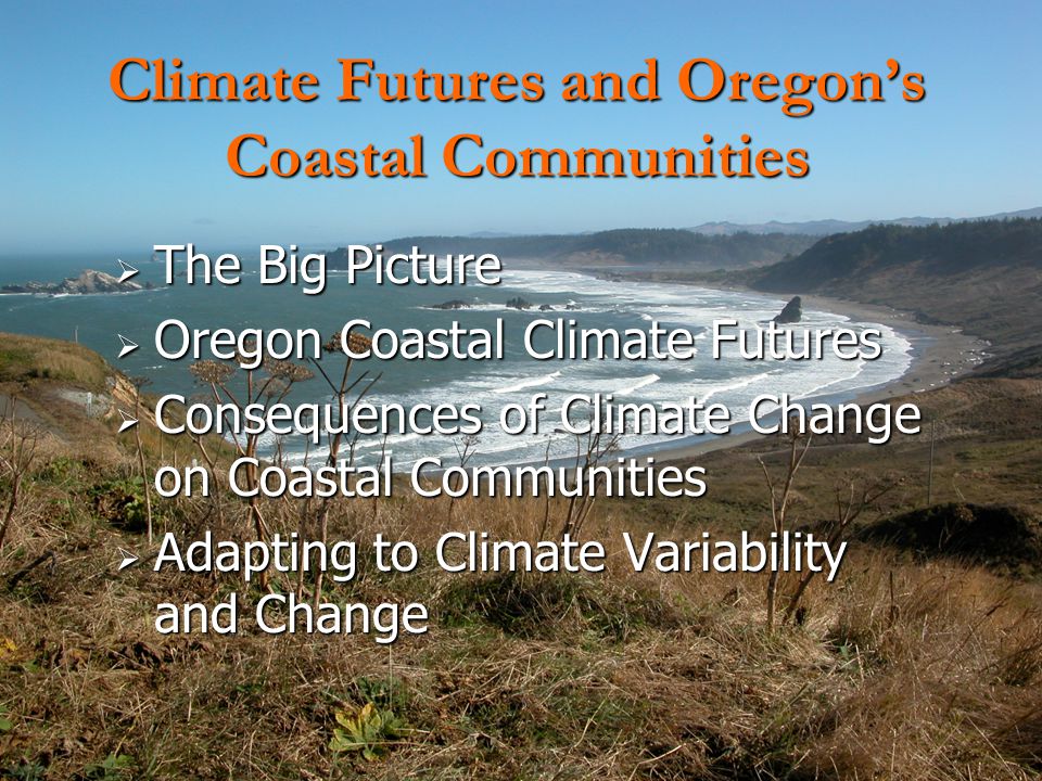  The Big Picture  Oregon Coastal Climate Futures  Consequences of Climate Change on Coastal Communities  Adapting to Climate Variability and Change Climate Futures and Oregon’s Coastal Communities