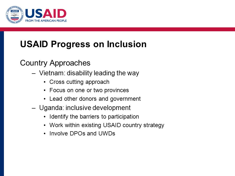 USAID Progress on Inclusion Country Approaches –Vietnam: disability leading the way Cross cutting approach Focus on one or two provinces Lead other donors and government –Uganda: inclusive development Identify the barriers to participation Work within existing USAID country strategy Involve DPOs and UWDs