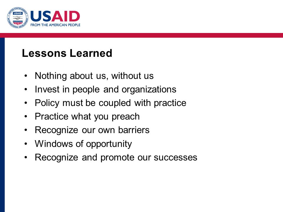 Lessons Learned Nothing about us, without us Invest in people and organizations Policy must be coupled with practice Practice what you preach Recognize our own barriers Windows of opportunity Recognize and promote our successes