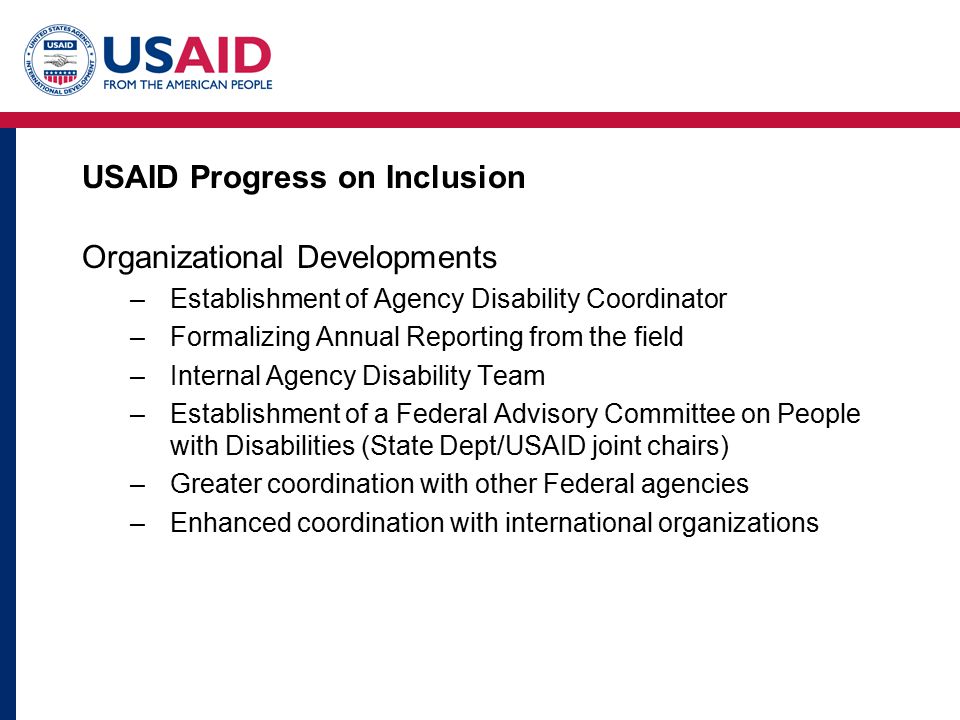 USAID Progress on Inclusion Organizational Developments –Establishment of Agency Disability Coordinator –Formalizing Annual Reporting from the field –Internal Agency Disability Team –Establishment of a Federal Advisory Committee on People with Disabilities (State Dept/USAID joint chairs) –Greater coordination with other Federal agencies –Enhanced coordination with international organizations