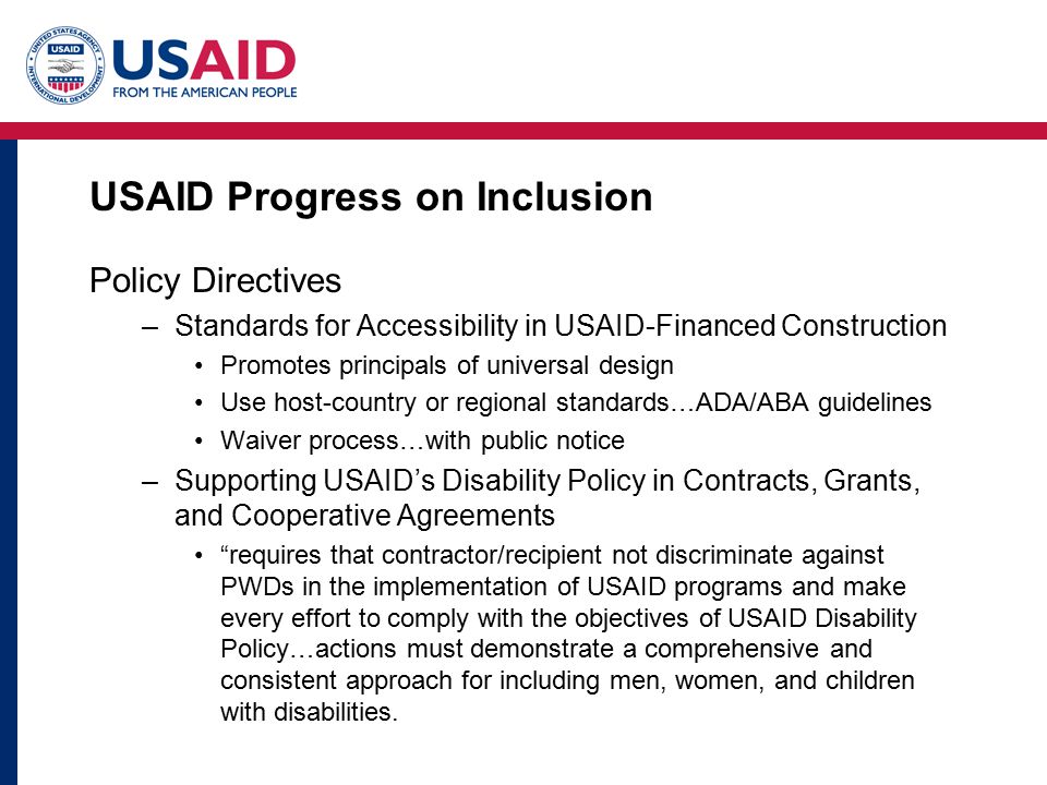 USAID Progress on Inclusion Policy Directives –Standards for Accessibility in USAID-Financed Construction Promotes principals of universal design Use host-country or regional standards…ADA/ABA guidelines Waiver process…with public notice –Supporting USAID’s Disability Policy in Contracts, Grants, and Cooperative Agreements requires that contractor/recipient not discriminate against PWDs in the implementation of USAID programs and make every effort to comply with the objectives of USAID Disability Policy…actions must demonstrate a comprehensive and consistent approach for including men, women, and children with disabilities.