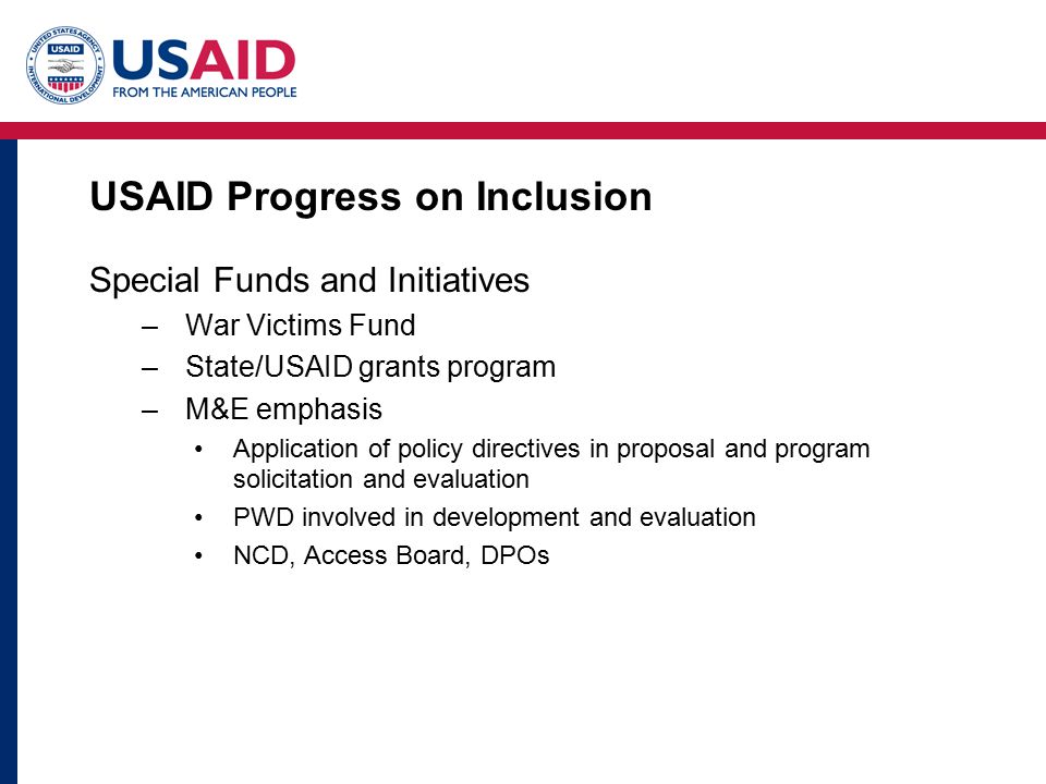 USAID Progress on Inclusion Special Funds and Initiatives –War Victims Fund –State/USAID grants program –M&E emphasis Application of policy directives in proposal and program solicitation and evaluation PWD involved in development and evaluation NCD, Access Board, DPOs