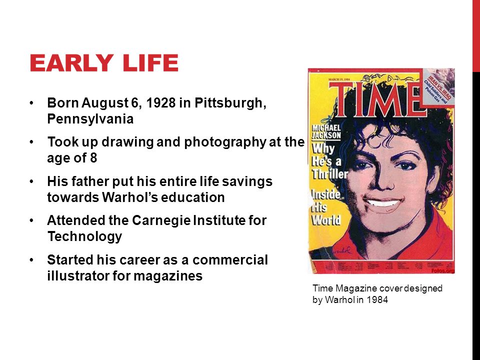 EARLY LIFE Born August 6, 1928 in Pittsburgh, Pennsylvania Took up drawing and photography at the age of 8 His father put his entire life savings towards Warhol’s education Attended the Carnegie Institute for Technology Started his career as a commercial illustrator for magazines Time Magazine cover designed by Warhol in 1984