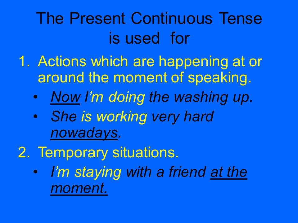 The Present Continuous Tense is used for 1.Actions which are happening at or around the moment of speaking.