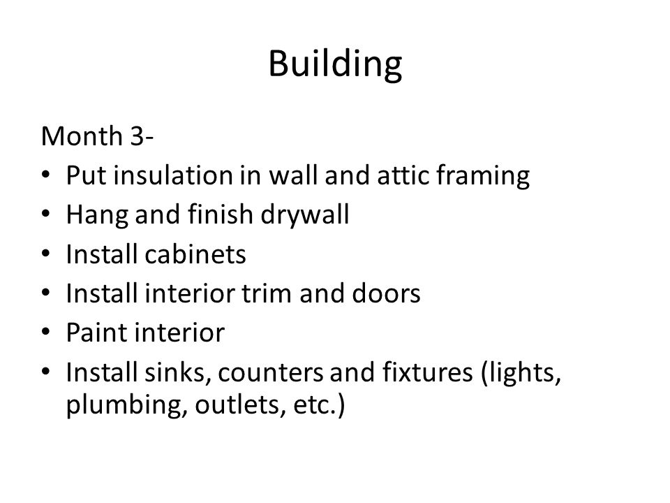 Building Month 3- Put insulation in wall and attic framing Hang and finish drywall Install cabinets Install interior trim and doors Paint interior Install sinks, counters and fixtures (lights, plumbing, outlets, etc.)