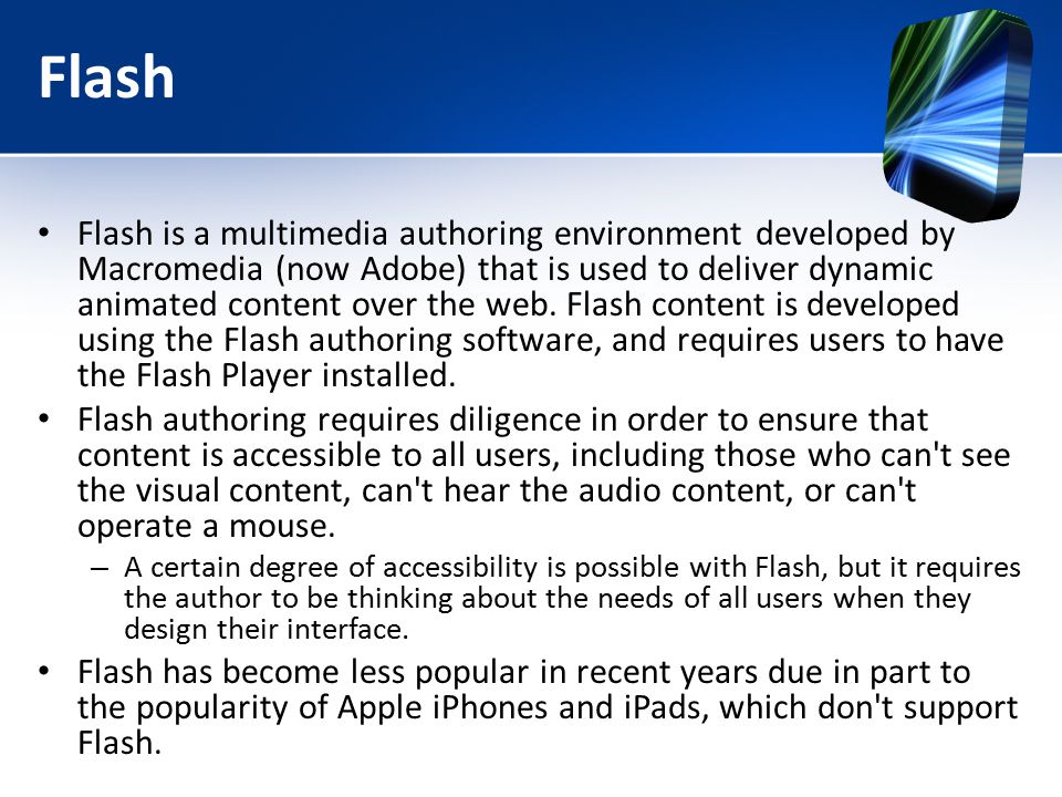 Flash Flash is a multimedia authoring environment developed by Macromedia (now Adobe) that is used to deliver dynamic animated content over the web.