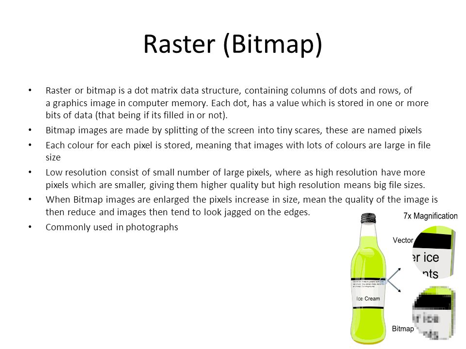Raster (Bitmap) Raster or bitmap is a dot matrix data structure, containing columns of dots and rows, of a graphics image in computer memory.