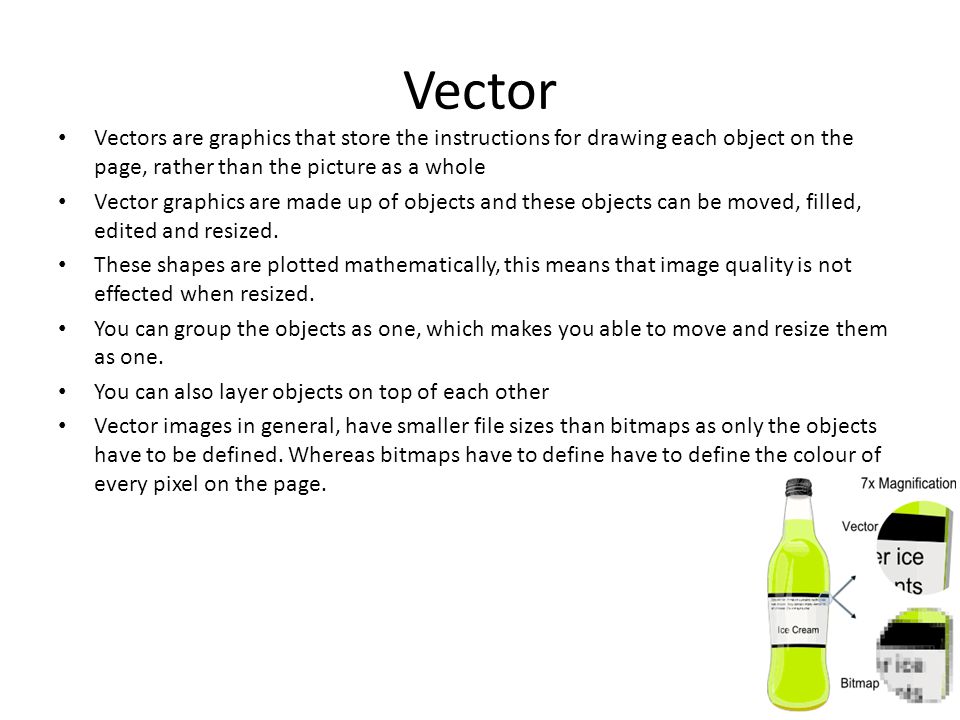 Vector Vectors are graphics that store the instructions for drawing each object on the page, rather than the picture as a whole Vector graphics are made up of objects and these objects can be moved, filled, edited and resized.