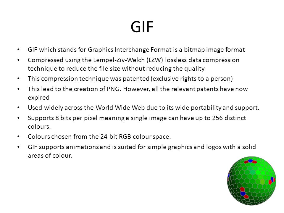 GIF GIF which stands for Graphics Interchange Format is a bitmap image format Compressed using the Lempel-Ziv-Welch (LZW) lossless data compression technique to reduce the file size without reducing the quality This compression technique was patented (exclusive rights to a person) This lead to the creation of PNG.