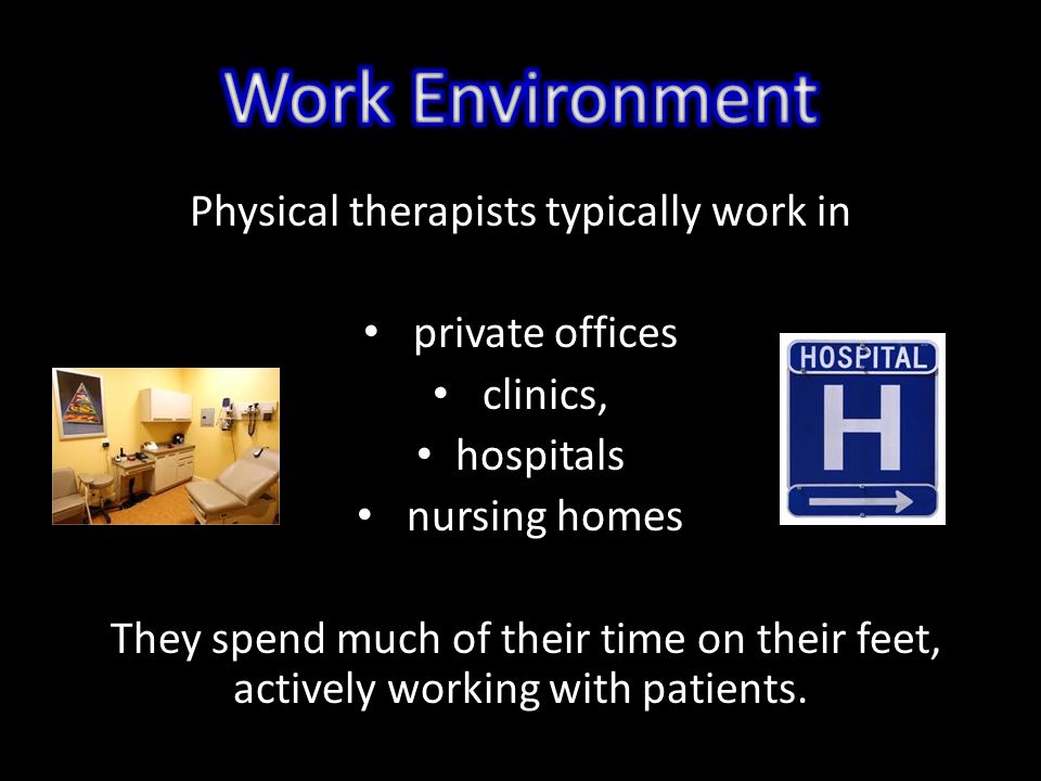 Physical therapists typically work in private offices clinics, hospitals nursing homes They spend much of their time on their feet, actively working with patients.