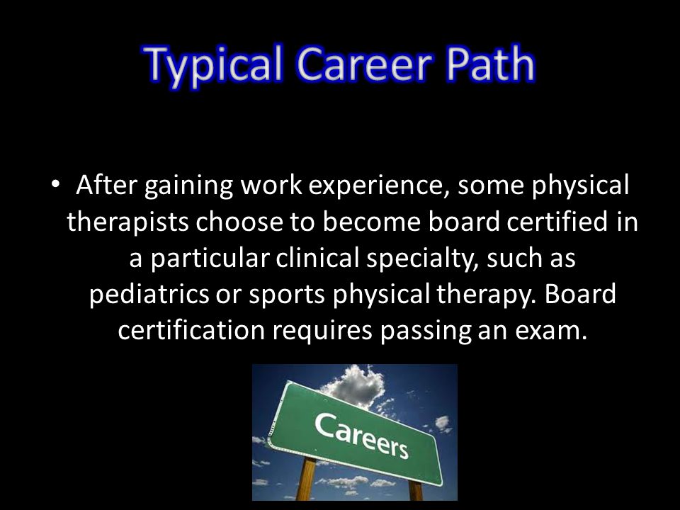 After gaining work experience, some physical therapists choose to become board certified in a particular clinical specialty, such as pediatrics or sports physical therapy.